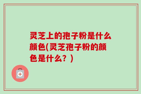 灵芝上的孢子粉是什么颜色(灵芝孢子粉的颜色是什么?)-第1张图片-卓越灵芝孢子粉 灵芝上的孢子粉是什么颜色(灵芝孢子粉的颜色是什么?)-第1张图片-卓越灵芝孢子粉