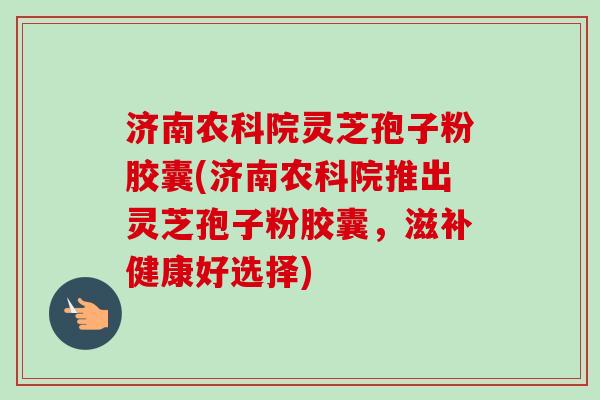 济南农科院灵芝孢子粉胶囊(济南农科院推出灵芝孢子粉胶囊，滋补健康好选择)-第1张图片-卓越灵芝孢子粉