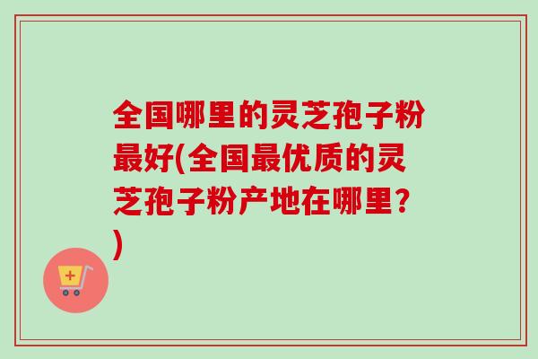 全国哪里的灵芝孢子粉最好(全国最优质的灵芝孢子粉产地在哪里？)-第1张图片-卓越灵芝孢子粉