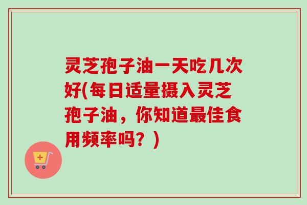 灵芝孢子油一天吃几次好(每日适量摄入灵芝孢子油,你知道最佳食用频率吗?)-第1张图片-卓越灵芝孢子粉 灵芝孢子油一天吃几次好(每日适量摄入灵芝孢子油,你知道最佳食用频率吗?)-第1张图片-卓越灵芝孢子粉
