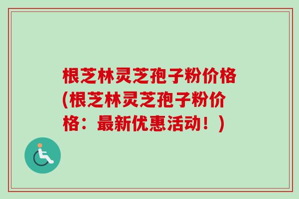 根芝林灵芝孢子粉价格(根芝林灵芝孢子粉价格：最新优惠活动！)-第1张图片-卓越灵芝孢子粉