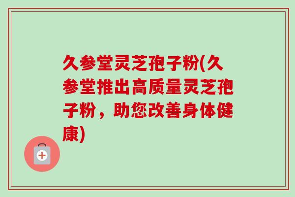 久参堂灵芝孢子粉(久参堂推出高质量灵芝孢子粉,助您改善身体健康)-第1张图片-卓越灵芝孢子粉 久参堂灵芝孢子粉(久参堂推出高质量灵芝孢子粉,助您改善身体健康)-第1张图片-卓越灵芝孢子粉