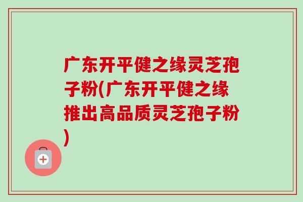 广东开平健之缘灵芝孢子粉(广东开平健之缘推出高品质灵芝孢子粉)-第1张图片-卓越灵芝孢子粉 广东开平健之缘灵芝孢子粉(广东开平健之缘推出高品质灵芝孢子粉)-第1张图片-卓越灵芝孢子粉