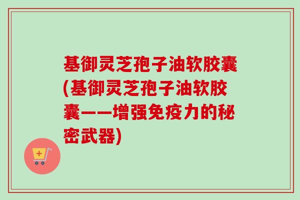 基御灵芝孢子油软胶囊(基御灵芝孢子油软胶囊——增强免疫力的秘密武器)-第1张图片-卓越灵芝孢子粉 基御灵芝孢子油软胶囊(基御灵芝孢子油软胶囊——增强免疫力的秘密武器)-第1张图片-卓越灵芝孢子粉