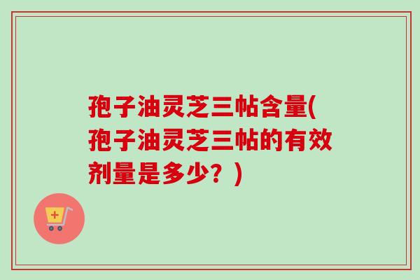 孢子油灵芝三帖含量(孢子油灵芝三帖的有效剂量是多少？)-第1张图片-卓越灵芝孢子粉