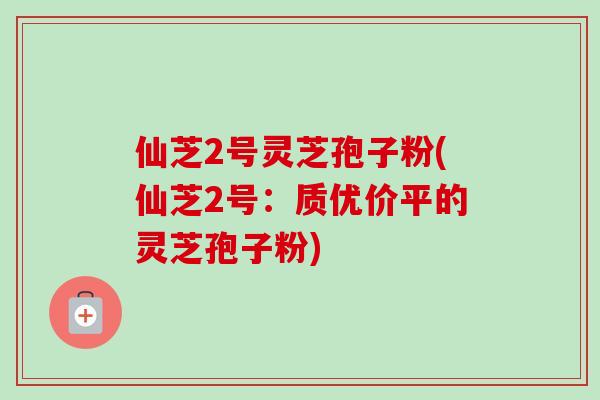 仙芝2号灵芝孢子粉(仙芝2号：质优价平的灵芝孢子粉)-第1张图片-卓越灵芝孢子粉