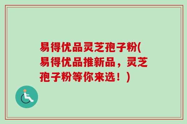 易得优品灵芝孢子粉(易得优品推新品,灵芝孢子粉等你来选!)-第1张图片-卓越灵芝孢子粉 易得优品灵芝孢子粉(易得优品推新品,灵芝孢子粉等你来选!)-第1张图片-卓越灵芝孢子粉
