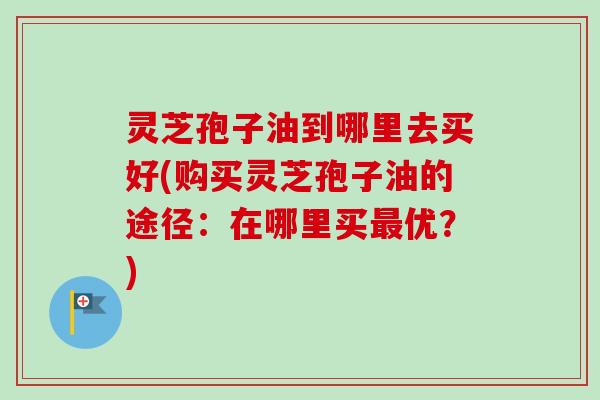 灵芝孢子油到哪里去买好(购买灵芝孢子油的途径：在哪里买最优？)-第1张图片-卓越灵芝孢子粉