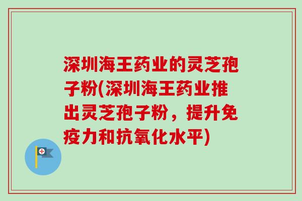 深圳海王药业的灵芝孢子粉(深圳海王药业推出灵芝孢子粉，提升免疫力和抗氧化水平)-第1张图片-卓越灵芝孢子粉