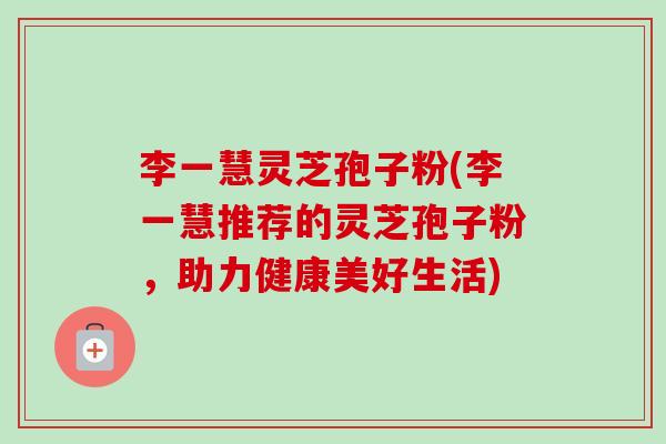 李一慧灵芝孢子粉(李一慧推荐的灵芝孢子粉，助力健康美好生活)-第1张图片-卓越灵芝孢子粉