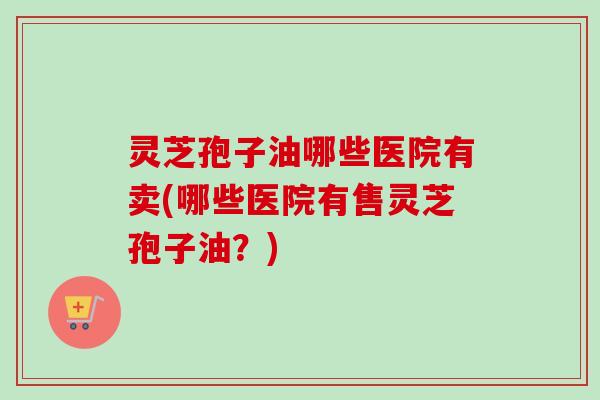 灵芝孢子油哪些医院有卖(哪些医院有售灵芝孢子油?)-第1张图片-卓越灵芝孢子粉 灵芝孢子油哪些医院有卖(哪些医院有售灵芝孢子油?)-第1张图片-卓越灵芝孢子粉