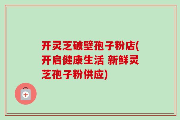 开灵芝破壁孢子粉店(开启健康生活 新鲜灵芝孢子粉供应)-第1张图片-卓越灵芝孢子粉 开灵芝破壁孢子粉店(开启健康生活 新鲜灵芝孢子粉供应)-第1张图片-卓越灵芝孢子粉