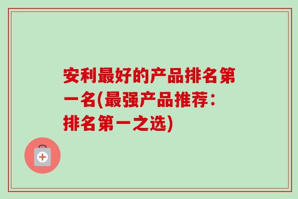 安利最好的产品排名第一名(最强产品推荐:排名第一之选)-第1张图片-卓越灵芝孢子粉 安利最好的产品排名第一名(最强产品推荐:排名第一之选)-第1张图片-卓越灵芝孢子粉