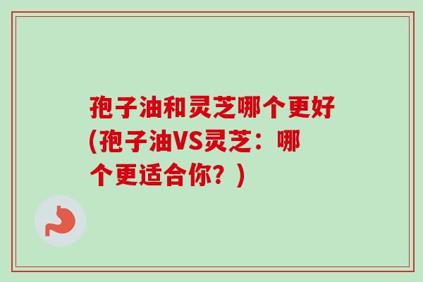 孢子油和灵芝哪个更好(孢子油VS灵芝：哪个更适合你？)-第1张图片-卓越灵芝孢子粉