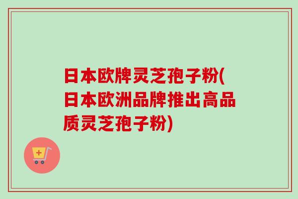 日本欧牌灵芝孢子粉(日本欧洲品牌推出高品质灵芝孢子粉)-第1张图片-卓越灵芝孢子粉