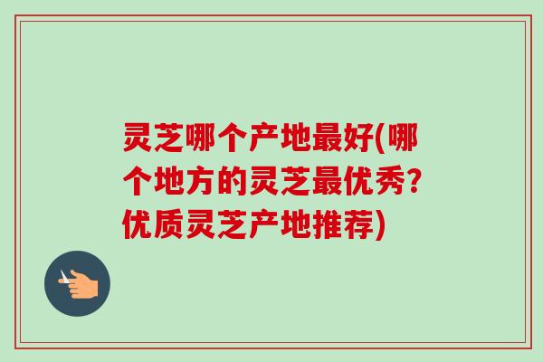 灵芝哪个产地最好(哪个地方的灵芝最优秀?优质灵芝产地推荐)-第1张图片-卓越灵芝孢子粉 灵芝哪个产地最好(哪个地方的灵芝最优秀?优质灵芝产地推荐)-第1张图片-卓越灵芝孢子粉