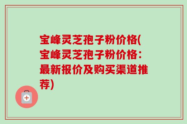 宝峰灵芝孢子粉价格(宝峰灵芝孢子粉价格:最新报价及购买渠道推荐)-第1张图片-卓越灵芝孢子粉 宝峰灵芝孢子粉价格(宝峰灵芝孢子粉价格:最新报价及购买渠道推荐)-第1张图片-卓越灵芝孢子粉