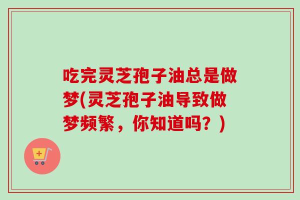 吃完灵芝孢子油总是做梦(灵芝孢子油导致做梦频繁,你知道吗?)-第1张图片-卓越灵芝孢子粉 吃完灵芝孢子油总是做梦(灵芝孢子油导致做梦频繁,你知道吗?)-第1张图片-卓越灵芝孢子粉