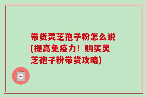 带货灵芝孢子粉怎么说(提高免疫力!购买灵芝孢子粉带货攻略)-第1张图片-卓越灵芝孢子粉 带货灵芝孢子粉怎么说(提高免疫力!购买灵芝孢子粉带货攻略)-第1张图片-卓越灵芝孢子粉