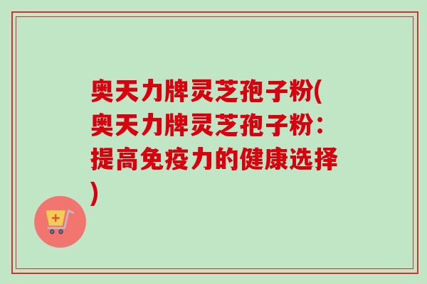奥天力牌灵芝孢子粉(奥天力牌灵芝孢子粉:提高免疫力的健康选择)-第1张图片-卓越灵芝孢子粉 奥天力牌灵芝孢子粉(奥天力牌灵芝孢子粉:提高免疫力的健康选择)-第1张图片-卓越灵芝孢子粉