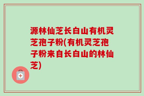 源林仙芝长白山有机灵芝孢子粉(有机灵芝孢子粉来自长白山的林仙芝)-第1张图片-卓越灵芝孢子粉 源林仙芝长白山有机灵芝孢子粉(有机灵芝孢子粉来自长白山的林仙芝)-第1张图片-卓越灵芝孢子粉