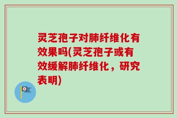 灵芝孢子对肺纤维化有效果吗(灵芝孢子或有效缓解肺纤维化，研究表明)-第1张图片-卓越灵芝孢子粉