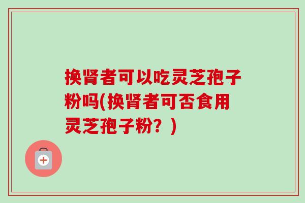 换肾者可以吃灵芝孢子粉吗(换肾者可否食用灵芝孢子粉?)-第1张图片-卓越灵芝孢子粉 换肾者可以吃灵芝孢子粉吗(换肾者可否食用灵芝孢子粉?)-第1张图片-卓越灵芝孢子粉