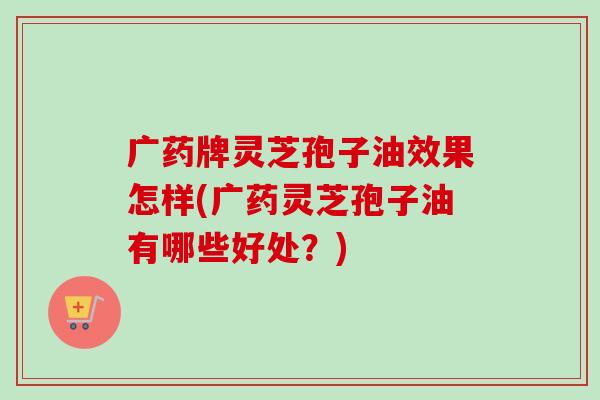 广药牌灵芝孢子油效果怎样(广药灵芝孢子油有哪些好处?)-第1张图片-卓越灵芝孢子粉 广药牌灵芝孢子油效果怎样(广药灵芝孢子油有哪些好处?)-第1张图片-卓越灵芝孢子粉
