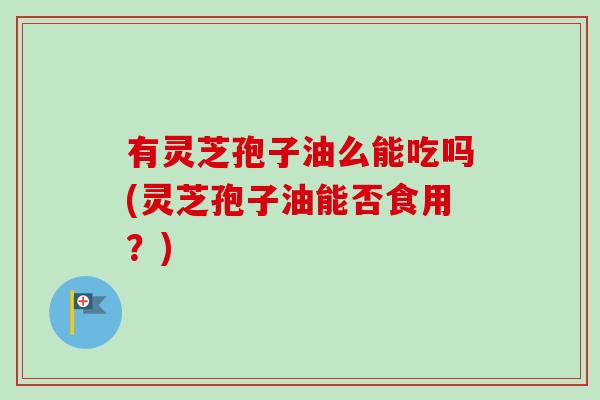 有灵芝孢子油么能吃吗(灵芝孢子油能否食用？)-第1张图片-卓越灵芝孢子粉