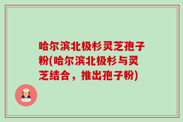 哈尔滨北极杉灵芝孢子粉(哈尔滨北极杉与灵芝结合,推出孢子粉)-第1张图片-卓越灵芝孢子粉 哈尔滨北极杉灵芝孢子粉(哈尔滨北极杉与灵芝结合,推出孢子粉)-第1张图片-卓越灵芝孢子粉