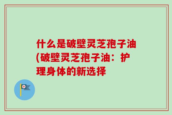 什么是破壁灵芝孢子油(破壁灵芝孢子油:护理身体的新选择-第1张图片-卓越灵芝孢子粉 什么是破壁灵芝孢子油(破壁灵芝孢子油:护理身体的新选择-第1张图片-卓越灵芝孢子粉