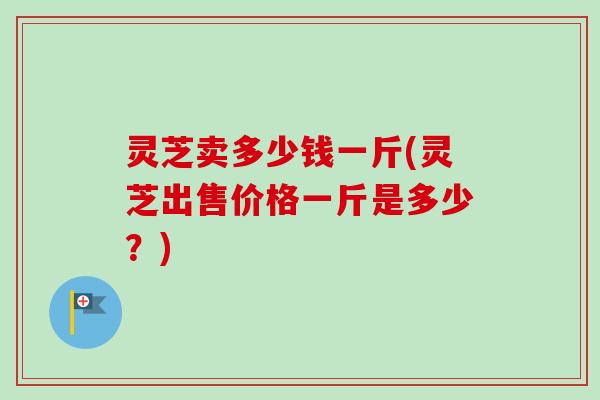 灵芝卖多少钱一斤(灵芝出售价格一斤是多少?)-第1张图片-卓越灵芝孢子粉 灵芝卖多少钱一斤(灵芝出售价格一斤是多少?)-第1张图片-卓越灵芝孢子粉