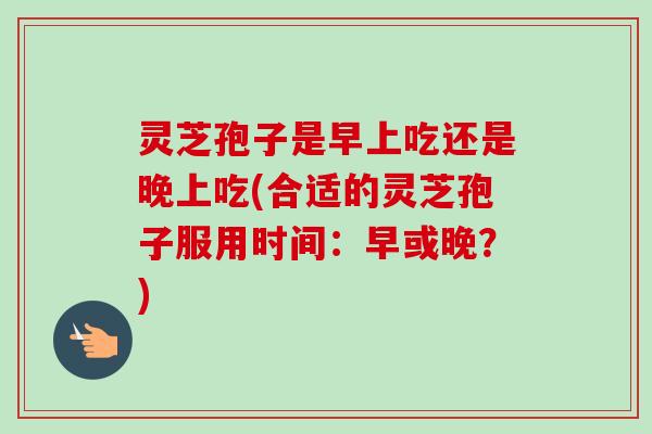 灵芝孢子是早上吃还是晚上吃(合适的灵芝孢子服用时间:早或晚?)-第1张图片-卓越灵芝孢子粉 灵芝孢子是早上吃还是晚上吃(合适的灵芝孢子服用时间:早或晚?)-第1张图片-卓越灵芝孢子粉