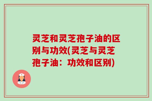灵芝和灵芝孢子油的区别与功效(灵芝与灵芝孢子油：功效和区别)-第1张图片-卓越灵芝孢子粉