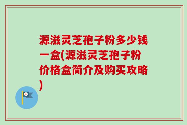 源滋灵芝孢子粉多少钱一盒(源滋灵芝孢子粉价格盒简介及购买攻略)-第1张图片-卓越灵芝孢子粉 源滋灵芝孢子粉多少钱一盒(源滋灵芝孢子粉价格盒简介及购买攻略)-第1张图片-卓越灵芝孢子粉