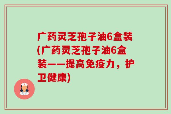 广药灵芝孢子油6盒装(广药灵芝孢子油6盒装——提高免疫力，护卫健康)-第1张图片-卓越灵芝孢子粉