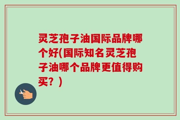 灵芝孢子油国际品牌哪个好(国际知名灵芝孢子油哪个品牌更值得购买？)-第1张图片-卓越灵芝孢子粉