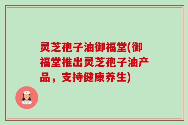 灵芝孢子油御福堂(御福堂推出灵芝孢子油产品,支持健康养生)-第1张图片-卓越灵芝孢子粉 灵芝孢子油御福堂(御福堂推出灵芝孢子油产品,支持健康养生)-第1张图片-卓越灵芝孢子粉