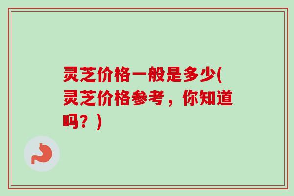 灵芝价格一般是多少(灵芝价格参考,你知道吗?)-第1张图片-卓越灵芝孢子粉 灵芝价格一般是多少(灵芝价格参考,你知道吗?)-第1张图片-卓越灵芝孢子粉