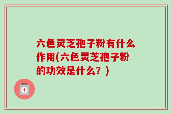 六色灵芝孢子粉有什么作用(六色灵芝孢子粉的功效是什么?)-第1张图片-卓越灵芝孢子粉 六色灵芝孢子粉有什么作用(六色灵芝孢子粉的功效是什么?)-第1张图片-卓越灵芝孢子粉