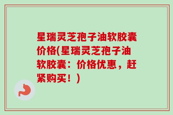 星瑞灵芝孢子油软胶囊价格(星瑞灵芝孢子油软胶囊：价格优惠，赶紧购买！)-第1张图片-卓越灵芝孢子粉