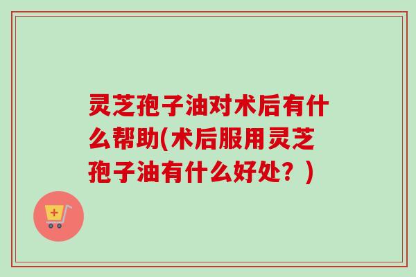灵芝孢子油对术后有什么帮助(术后服用灵芝孢子油有什么好处?)-第1张图片-卓越灵芝孢子粉 灵芝孢子油对术后有什么帮助(术后服用灵芝孢子油有什么好处?)-第1张图片-卓越灵芝孢子粉