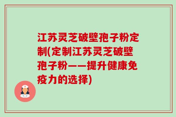 江苏灵芝破壁孢子粉定制(定制江苏灵芝破壁孢子粉——提升健康免疫力的选择)-第1张图片-卓越灵芝孢子粉