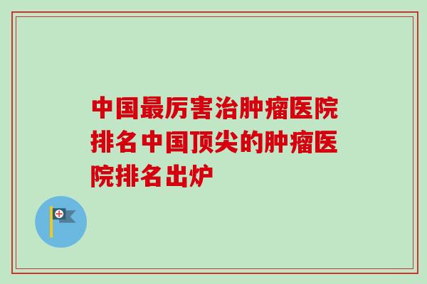 中国最厉害治肿瘤医院排名中国顶尖的肿瘤医院排名出炉-第1张图片-卓越灵芝孢子粉