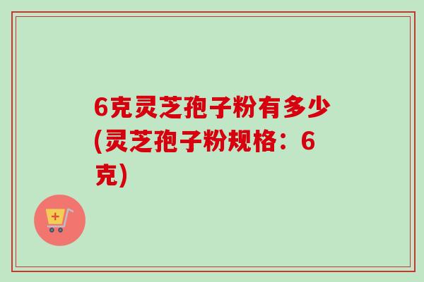 6克灵芝孢子粉有多少(灵芝孢子粉规格：6克)-第1张图片-卓越灵芝孢子粉