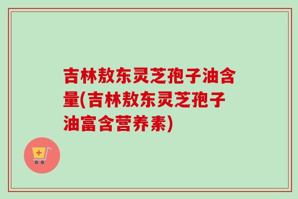 吉林敖东灵芝孢子油含量(吉林敖东灵芝孢子油富含营养素)-第1张图片-卓越灵芝孢子粉 吉林敖东灵芝孢子油含量(吉林敖东灵芝孢子油富含营养素)-第1张图片-卓越灵芝孢子粉