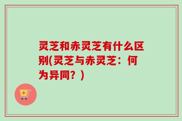 灵芝和赤灵芝有什么区别(灵芝与赤灵芝:何为异同?)-第1张图片-卓越灵芝孢子粉 灵芝和赤灵芝有什么区别(灵芝与赤灵芝:何为异同?)-第1张图片-卓越灵芝孢子粉