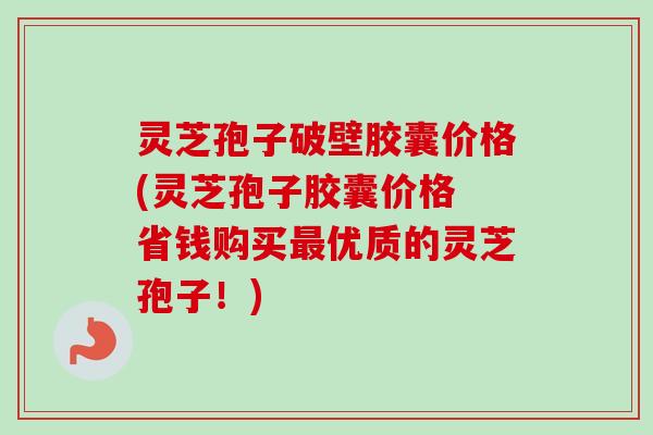 灵芝孢子破壁胶囊价格(灵芝孢子胶囊价格 省钱购买最优质的灵芝孢子！)-第1张图片-卓越灵芝孢子粉