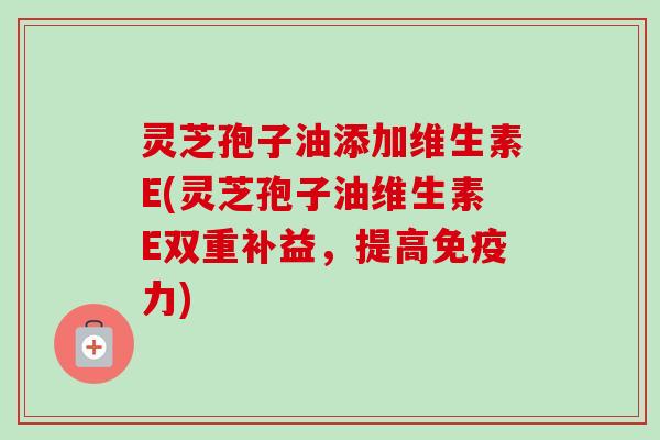 灵芝孢子油添加维生素E(灵芝孢子油维生素E双重补益,提高免疫力)-第1张图片-卓越灵芝孢子粉 灵芝孢子油添加维生素E(灵芝孢子油维生素E双重补益,提高免疫力)-第1张图片-卓越灵芝孢子粉