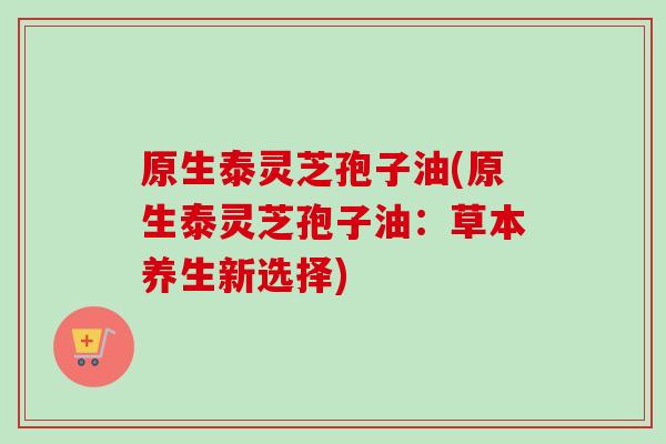 原生泰灵芝孢子油(原生泰灵芝孢子油:草本养生新选择)-第1张图片-卓越灵芝孢子粉 原生泰灵芝孢子油(原生泰灵芝孢子油:草本养生新选择)-第1张图片-卓越灵芝孢子粉